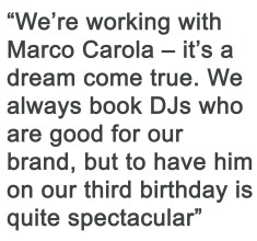 We're working with Marco Carola - it's a dream come true. We always bok DJs who are good for our brand, but to have him on our third birthday is quite spectacular.